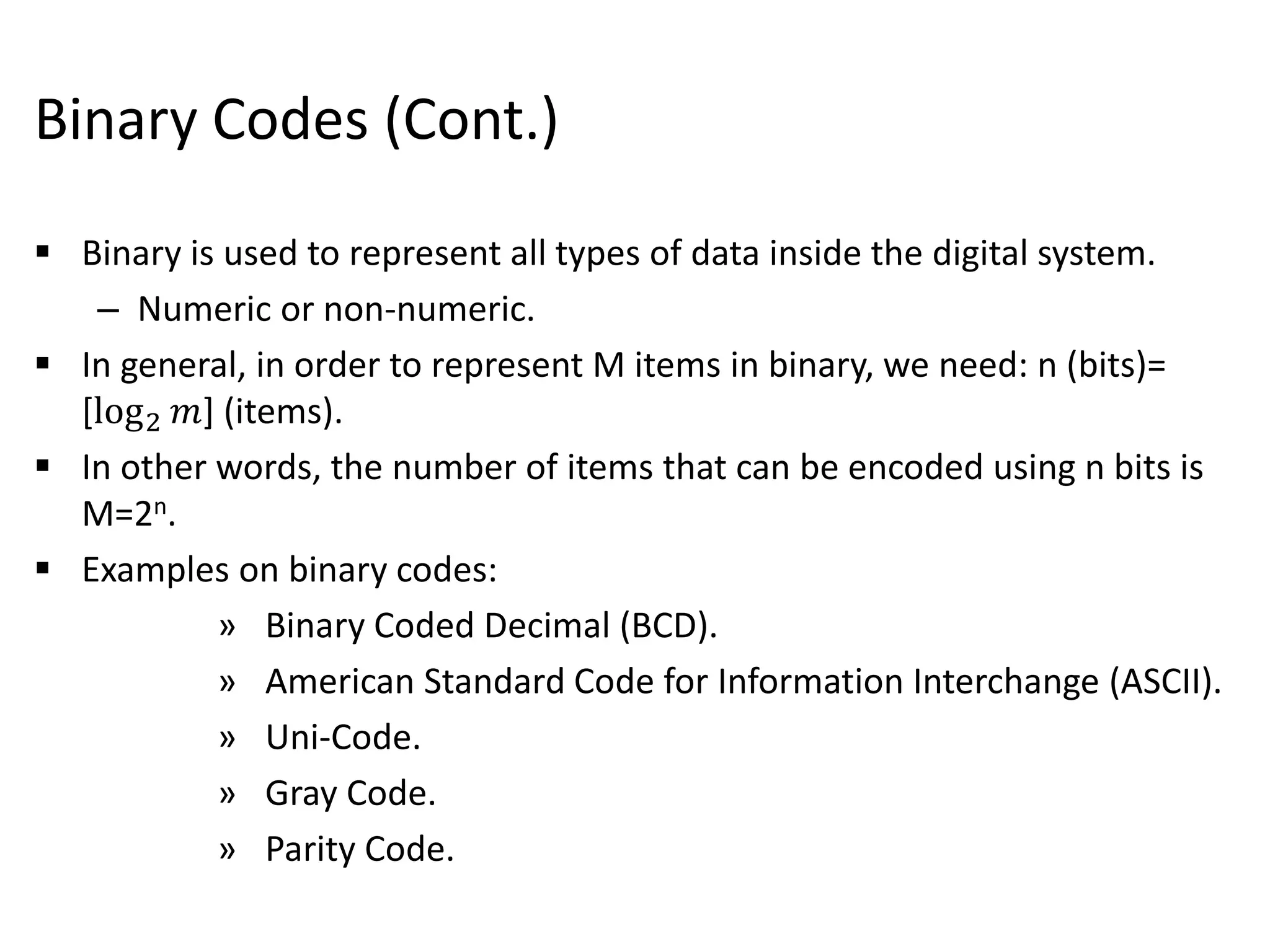 Binary Codes (Cont.)
 Binary is used to represent all types of data inside the digital system.
– Numeric or non-numeric.
 In general, in order to represent M items in binary, we need: n (bits)=
[log2 𝑚] (items).
 In other words, the number of items that can be encoded using n bits is
M=2n.
 Examples on binary codes:
» Binary Coded Decimal (BCD).
» American Standard Code for Information Interchange (ASCII).
» Uni-Code.
» Gray Code.
» Parity Code.
 