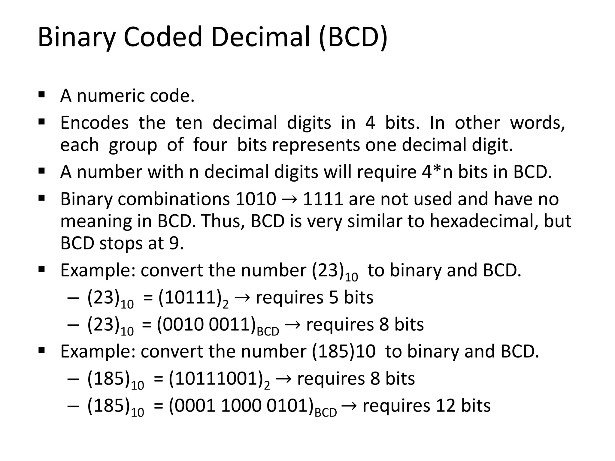 Binary Coded Decimal (BCD)
 A numeric code.
 Encodes the ten decimal digits in 4 bits. In other words,
each group of four bits represents one decimal digit.
 A number with n decimal digits will require 4*n bits in BCD.
 Binary combinations 1010 → 1111 are not used and have no
meaning in BCD. Thus, BCD is very similar to hexadecimal, but
BCD stops at 9.
 Example: convert the number (23)10 to binary and BCD.
– (23)10 = (10111)2 → requires 5 bits
– (23)10 = (0010 0011)BCD → requires 8 bits
 Example: convert the number (185)10 to binary and BCD.
– (185)10 = (10111001)2 → requires 8 bits
– (185)10 = (0001 1000 0101)BCD → requires 12 bits
 
