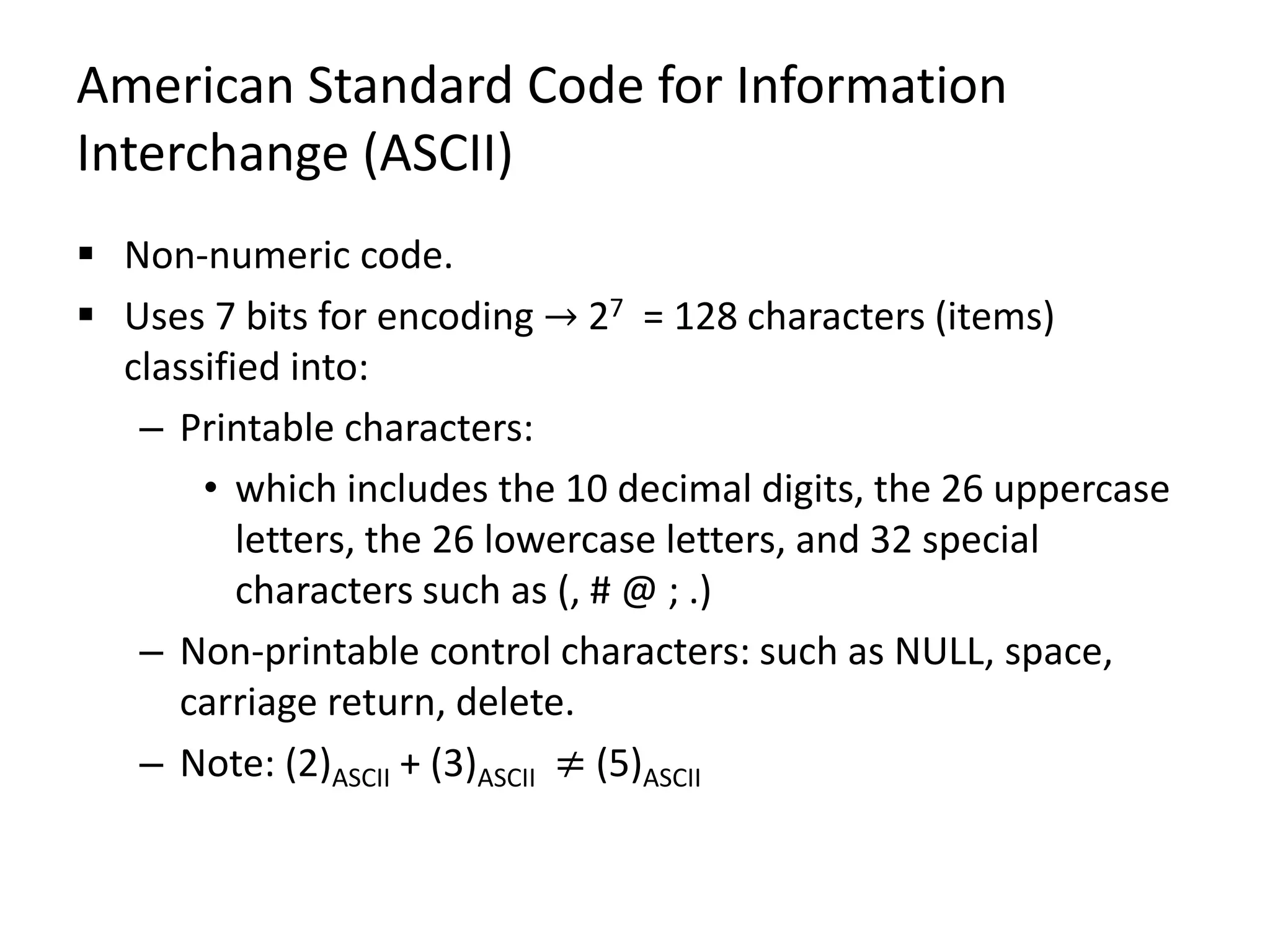 American Standard Code for Information
Interchange (ASCII)
 Non-numeric code.
 Uses 7 bits for encoding → 27 = 128 characters (items)
classified into:
– Printable characters:
• which includes the 10 decimal digits, the 26 uppercase
letters, the 26 lowercase letters, and 32 special
characters such as (, # @ ; .)
– Non-printable control characters: such as NULL, space,
carriage return, delete.
– Note: (2)ASCII + (3)ASCII ≠ (5)ASCII
 