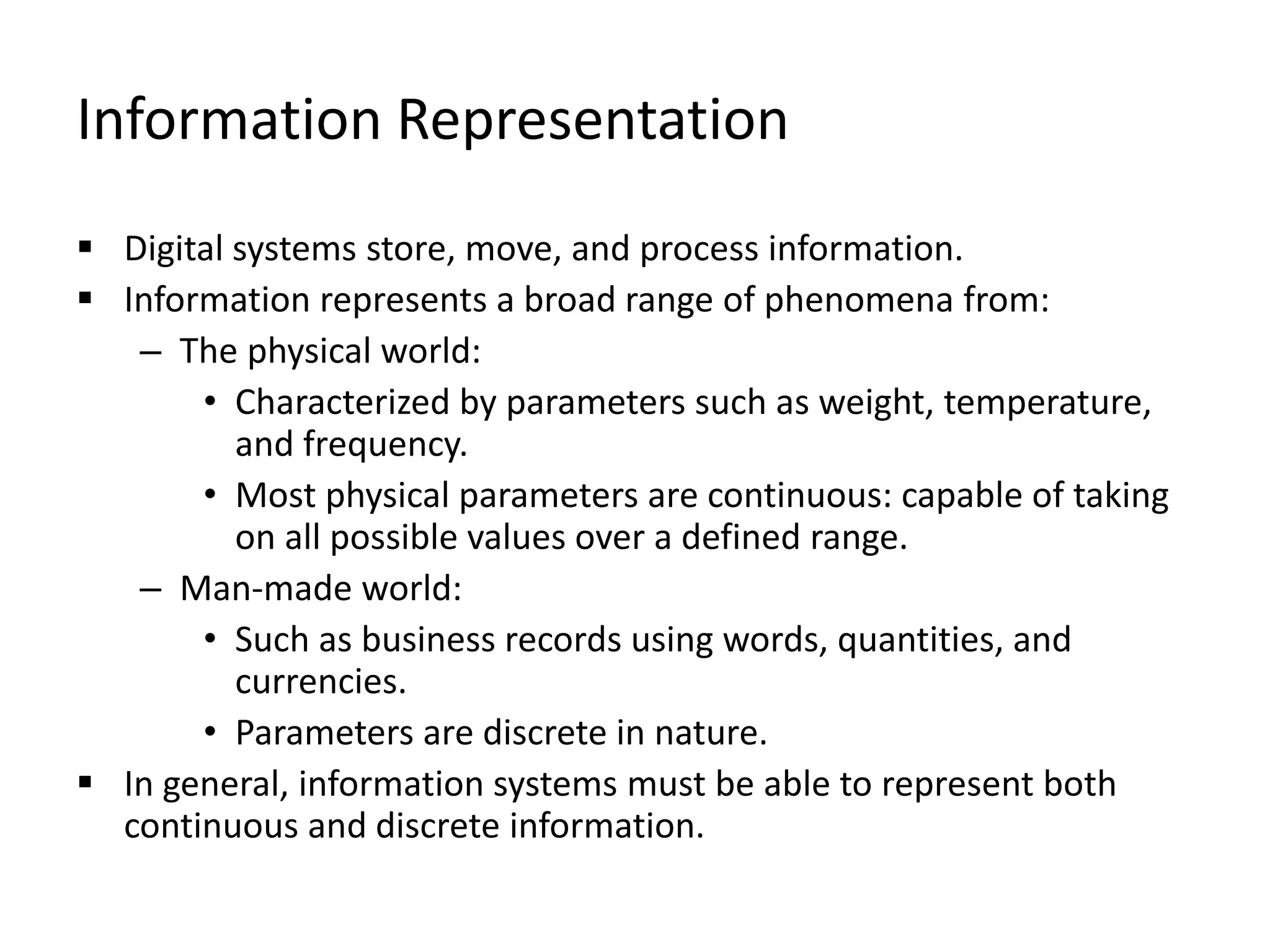 Information Representation
 Digital systems store, move, and process information.
 Information represents a broad range of phenomena from:
– The physical world:
• Characterized by parameters such as weight, temperature,
and frequency.
• Most physical parameters are continuous: capable of taking
on all possible values over a defined range.
– Man-made world:
• Such as business records using words, quantities, and
currencies.
• Parameters are discrete in nature.
 In general, information systems must be able to represent both
continuous and discrete information.
 