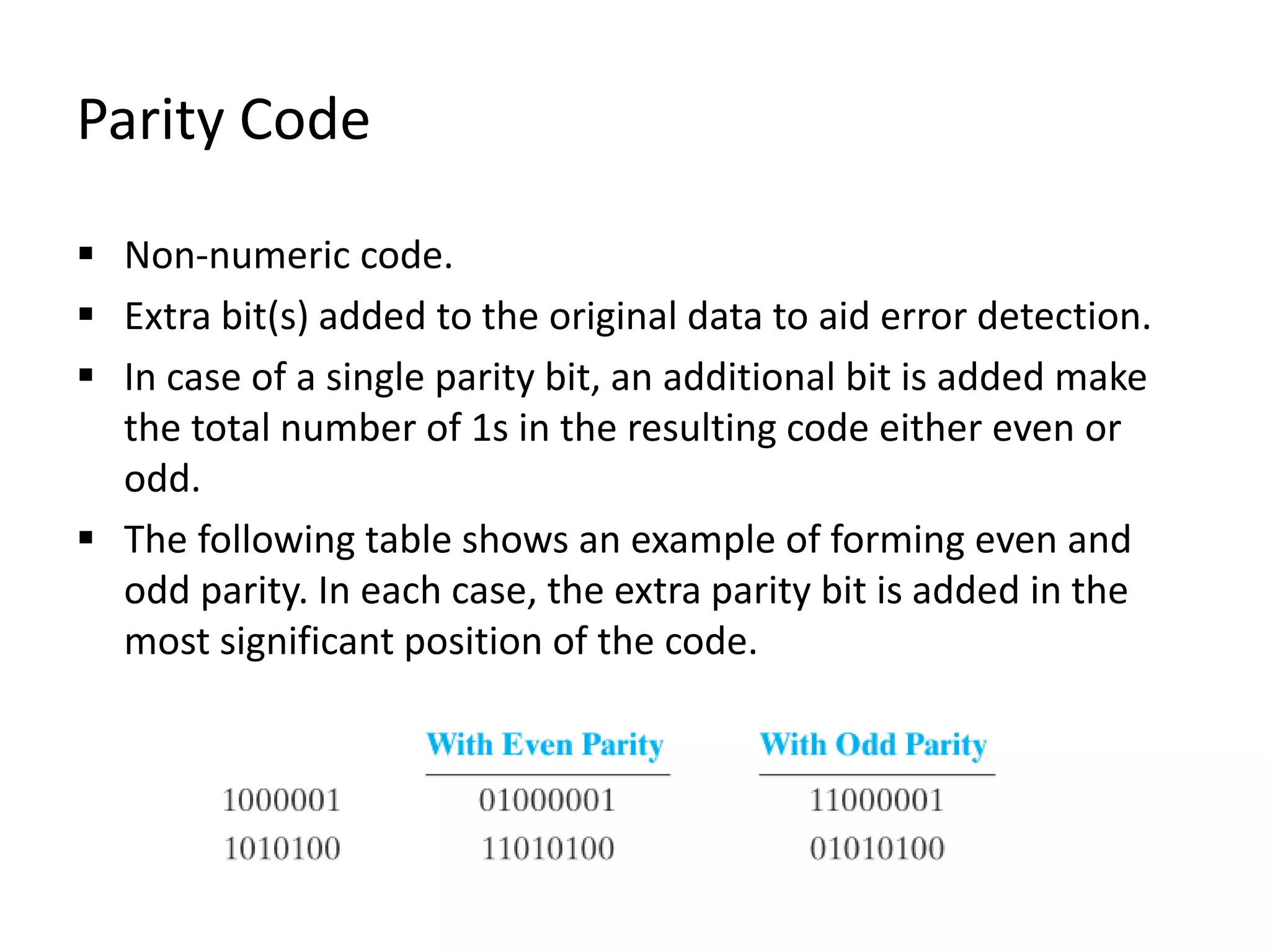 Parity Code
 Non-numeric code.
 Extra bit(s) added to the original data to aid error detection.
 In case of a single parity bit, an additional bit is added make
the total number of 1s in the resulting code either even or
odd.
 The following table shows an example of forming even and
odd parity. In each case, the extra parity bit is added in the
most significant position of the code.
 