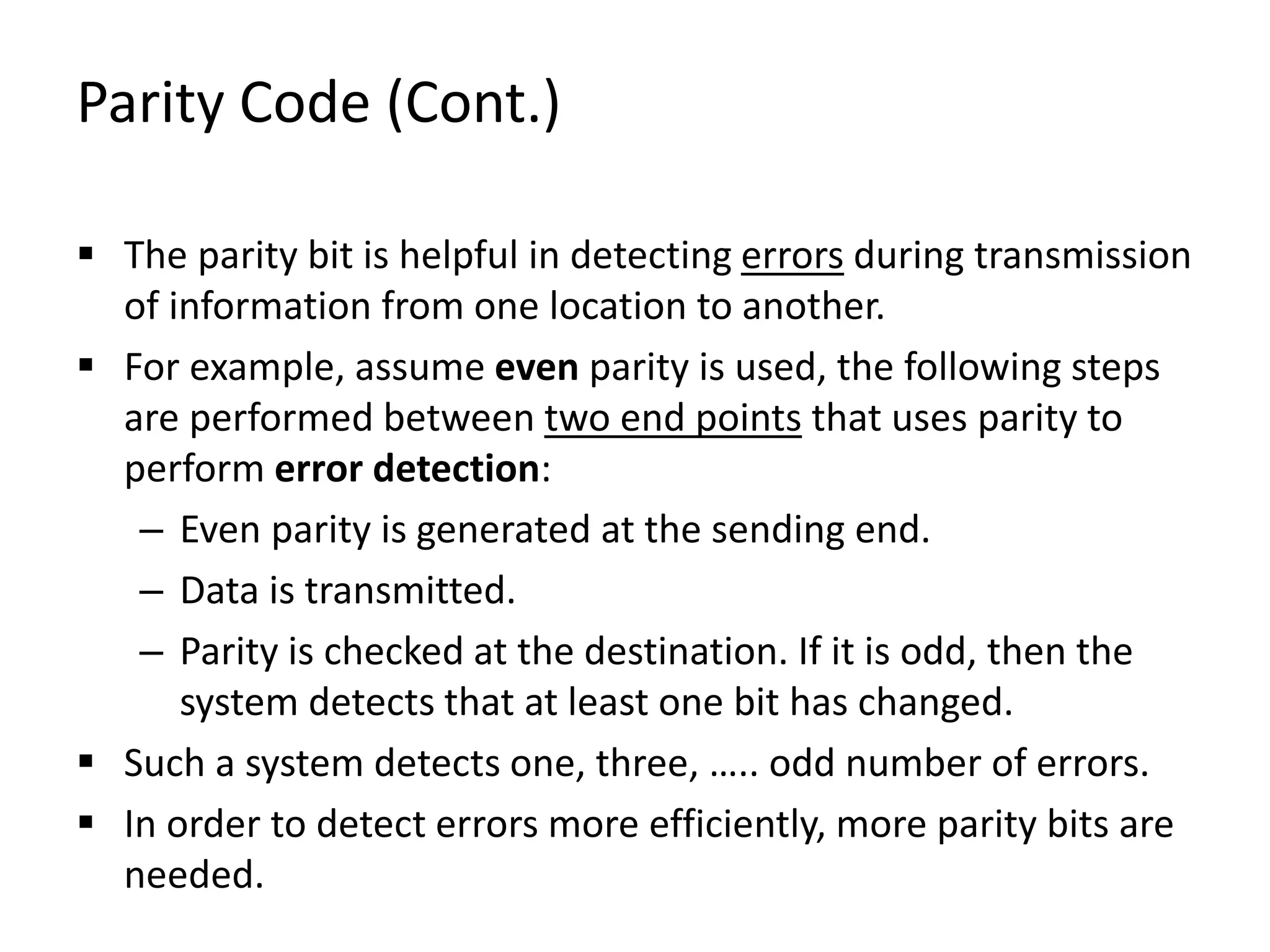 Parity Code (Cont.)
 The parity bit is helpful in detecting errors during transmission
of information from one location to another.
 For example, assume even parity is used, the following steps
are performed between two end points that uses parity to
perform error detection:
– Even parity is generated at the sending end.
– Data is transmitted.
– Parity is checked at the destination. If it is odd, then the
system detects that at least one bit has changed.
 Such a system detects one, three, ….. odd number of errors.
 In order to detect errors more efficiently, more parity bits are
needed.
 