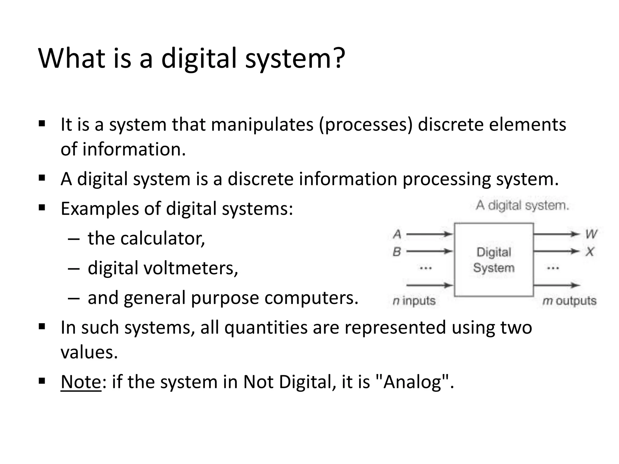What is a digital system?
 It is a system that manipulates (processes) discrete elements
of information.
 A digital system is a discrete information processing system.
 Examples of digital systems:
– the calculator,
– digital voltmeters,
– and general purpose computers.
 In such systems, all quantities are represented using two
values.
 Note: if the system in Not Digital, it is "Analog".
 