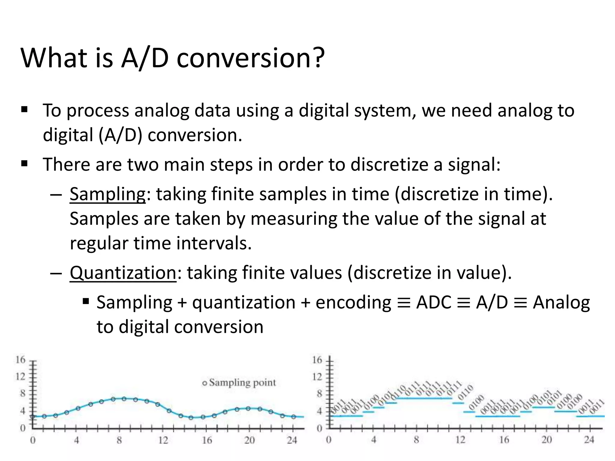 What is A/D conversion?
 To process analog data using a digital system, we need analog to
digital (A/D) conversion.
 There are two main steps in order to discretize a signal:
– Sampling: taking finite samples in time (discretize in time).
Samples are taken by measuring the value of the signal at
regular time intervals.
– Quantization: taking finite values (discretize in value).
 Sampling + quantization + encoding ≡ ADC ≡ A/D ≡ Analog
to digital conversion
 