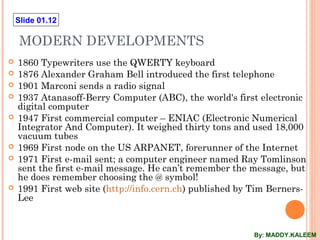 Slide 01.12
MODERN DEVELOPMENTS
 1860 Typewriters use the QWERTY keyboard
 1876 Alexander Graham Bell introduced the first telephone
 1901 Marconi sends a radio signal
 1937 Atanasoff-Berry Computer (ABC), the world's first electronic
digital computer
 1947 First commercial computer – ENIAC (Electronic Numerical
Integrator And Computer). It weighed thirty tons and used 18,000
vacuum tubes
 1969 First node on the US ARPANET, forerunner of the Internet
 1971 First e-mail sent; a computer engineer named Ray Tomlinson
sent the first e-mail message. He can’t remember the message, but
he does remember choosing the @ symbol!
 1991 First web site (http://info.cern.ch) published by Tim Berners-
Lee
By: MADDY.KALEEM
 