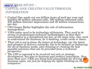 Slide 01.19MINI-CASE STUDY –
CAPITAL ONE CREATES VALUE THROUGH,
INFORMATION
 Capital One sends out one billion items of mail per year and
handles 90 million inbound calls, 300 million outbound calls,
230 million Internet impressions and 40 million transactions
per day.
 CIO Gregor Bailar highlights the role of information
management:
 ‘CIOs today need to be technology alchemists. They need to be
strong in professional technical methodologies so that their
conversation is a disciplined one but, at the same time, they need
to understand the business, be it banking, credit cards or loans.
 Their job is not to know the future of technology, nor the latest
and greatest of delivery networks, but to be focused on balancing
the set of business needs, and choosing or creating the best
possible solutions that can be provided from a technical
perspective.
 The CIO is expected to be involved not only in strategy
development, but also in business and product innovation. Now,
more than ever, CIOs are being held accountable for driving the
business value, not just for keeping the lights blinking on the
computers.’
By: MADDY.KALEEM
 