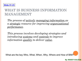Slide 01.23
WHAT IS BUSINESS INFORMATION
MANAGEMENT
The process of actively managing information as
a strategic resource for improving organizational
performance.
This process involves developing strategies and
introducing systems and controls to improve
information quality to deliver value.
What are the key Who, What, When, Why, Where and How of BIM?
By: MADDY.KALEEM
 