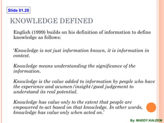 Slide 01.28
KNOWLEDGE DEFINED
English (1999) builds on his definition of information to define
knowledge as follows:
‘Knowledge is not just information known, it is information in
context.
Knowledge means understanding the significance of the
information.
Knowledge is the value added to information by people who have
the experience and acumen/insight/good judgement to
understand its real potential.
Knowledge has value only to the extent that people are
empowered to act based on that knowledge. In other words,
knowledge has value only when acted on.’
By: MADDY.KALEEM
 