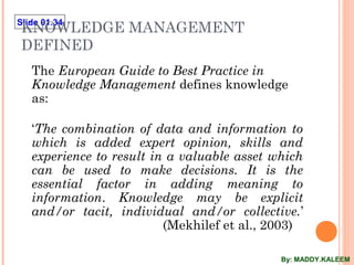 Slide 01.34
KNOWLEDGE MANAGEMENT
DEFINED
The European Guide to Best Practice in
Knowledge Management defines knowledge
as:
‘The combination of data and information to
which is added expert opinion, skills and
experience to result in a valuable asset which
can be used to make decisions. It is the
essential factor in adding meaning to
information. Knowledge may be explicit
and/or tacit, individual and/or collective.’
(Mekhilef et al., 2003)
By: MADDY.KALEEM
 