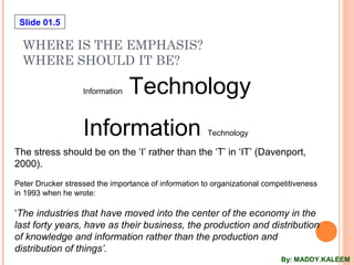 Slide 01.5
WHERE IS THE EMPHASIS?
WHERE SHOULD IT BE?
Information Technology
Information Technology
The stress should be on the ‘I’ rather than the ‘T’ in ‘IT’ (Davenport,
2000).
Peter Drucker stressed the importance of information to organizational competitiveness
in 1993 when he wrote:
‘The industries that have moved into the center of the economy in the
last forty years, have as their business, the production and distribution
of knowledge and information rather than the production and
distribution of things’.
By: MADDY.KALEEM
 