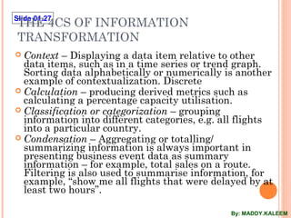 Slide 01.27
THE 4CS OF INFORMATION
TRANSFORMATION
 Context – Displaying a data item relative to other
data items, such as in a time series or trend graph.
Sorting data alphabetically or numerically is another
example of contextualization. Discrete
 Calculation – producing derived metrics such as
calculating a percentage capacity utilisation.
 Classification or categorization – grouping
information into different categories, e.g. all flights
into a particular country.
 Condensation – Aggregating or totalling/
summarizing information is always important in
presenting business event data as summary
information – for example, total sales on a route.
Filtering is also used to summarise information, for
example, “show me all flights that were delayed by at
least two hours”.
By: MADDY.KALEEM
 