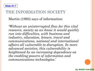 Slide 01.7
THE INFORMATION SOCIETY
Martin (1995) says of information:
‘Without an uninterrupted flow for this vital
resource, society as we know it would quickly
run into difficulties, with business and
industry, education, leisure, travel and
communications, national and international
affairs all vulnerable to disruption. In more
advanced societies, this vulnerability is
heightened by an increasing dependence on
the enabling powers of information and
communications technologies.’
By: MADDY.KALEEM
 