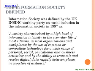 Slide 01.8
THE INFORMATION SOCIETY
DEFINED
Information Society was defined by the UK
INSINC working party on social inclusion in
the information society in 1997 as:
‘A society characterised by a high level of
information intensity in the everyday life of
most citizens, in most organizations and
workplaces; by the use of common or
compatible technology for a wide range of
personal, social, educational and business
activities; and by the ability to transmit and
receive digital data rapidly between places
irrespective of distance.’
By: MADDY.KALEEM
 