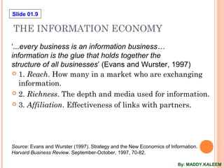 Slide 01.9
THE INFORMATION ECONOMY
 1. Reach. How many in a market who are exchanging
information.
 2. Richness. The depth and media used for information.
 3. Affiliation. Effectiveness of links with partners.
Source: Evans and Wurster (1997). Strategy and the New Economics of Information.
Harvard Business Review. September-October, 1997, 70-82.
‘...every business is an information business…
information is the glue that holds together the
structure of all businesses’ (Evans and Wurster, 1997)
By: MADDY.KALEEM
 
