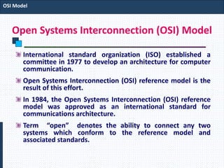 Open Systems Interconnection (OSI) Model
International standard organization (ISO) established a
committee in 1977 to develop an architecture for computer
communication.
Open Systems Interconnection (OSI) reference model is the
result of this effort.
In 1984, the Open Systems Interconnection (OSI) reference
model was approved as an international standard for
communications architecture.
Term “open” denotes the ability to connect any two
systems which conform to the reference model and
associated standards.
OSI Model
 