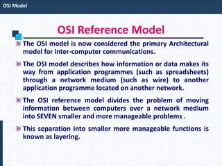 OSI Reference Model
The OSI model is now considered the primary Architectural
model for inter-computer communications.
The OSI model describes how information or data makes its
way from application programmes (such as spreadsheets)
through a network medium (such as wire) to another
application programme located on another network.
The OSI reference model divides the problem of moving
information between computers over a network medium
into SEVEN smaller and more manageable problems .
This separation into smaller more manageable functions is
known as layering.
OSI Model
 