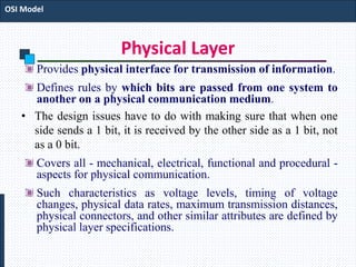 Physical Layer
Provides physical interface for transmission of information.
Defines rules by which bits are passed from one system to
another on a physical communication medium.
• The design issues have to do with making sure that when one
side sends a 1 bit, it is received by the other side as a 1 bit, not
as a 0 bit.
Covers all - mechanical, electrical, functional and procedural -
aspects for physical communication.
Such characteristics as voltage levels, timing of voltage
changes, physical data rates, maximum transmission distances,
physical connectors, and other similar attributes are defined by
physical layer specifications.
OSI Model
 