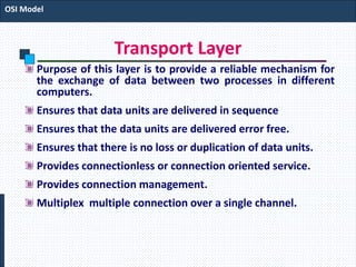 Transport Layer
Purpose of this layer is to provide a reliable mechanism for
the exchange of data between two processes in different
computers.
Ensures that data units are delivered in sequence
Ensures that the data units are delivered error free.
Ensures that there is no loss or duplication of data units.
Provides connectionless or connection oriented service.
Provides connection management.
Multiplex multiple connection over a single channel.
OSI Model
 