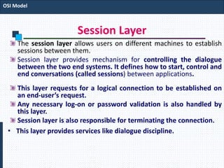 Session Layer
The session layer allows users on different machines to establish
sessions between them.
Session layer provides mechanism for controlling the dialogue
between the two end systems. It defines how to start, control and
end conversations (called sessions) between applications.
This layer requests for a logical connection to be established on
an end-user’s request.
Any necessary log-on or password validation is also handled by
this layer.
Session layer is also responsible for terminating the connection.
• This layer provides services like dialogue discipline.
OSI Model
 