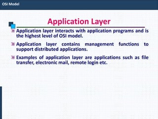 Application Layer
Application layer interacts with application programs and is
the highest level of OSI model.
Application layer contains management functions to
support distributed applications.
Examples of application layer are applications such as file
transfer, electronic mail, remote login etc.
OSI Model
 