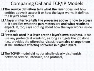 Comparing OSI and TCP/IP Models
The service definition tells what the layer does, not how
entities above it access it or how the layer works. It defines
the layer's semantics
A layer's interface tells the processes above it how to access
it. It specifies what the parameters are and what results to
expect. It, too, says nothing about how the layer works inside
the peer
Protocols used in a layer are the layer's own business. It can
use any protocols it wants to, as long as it gets the job done
(i.e., provides the offered services). It can also change them
at will without affecting software in higher layers.
The TCP/IP model did not originally clearly distinguish
between service, interface, and protocol,
 