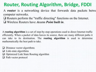 Router, Routing Algorithm, Bridge, FDDI
A router is a networking device that forwards data packets betwe
computer networks.
 Routers perform the "traffic directing" functions on the Internet.
 Wireless Routers have Access Point built in.
A routing algorithm is a set of step-by-step operations used to direct Internet traffic
efficiently. When a packet of data leaves its source, there are many different paths it
can take to its destination. The routing algorithm is used to determine
mathematically the best path to take.
 Distance vector algorithms
 Link-state algorithms
 Optimized Link State Routing algorithm
 Path vector protocol
 