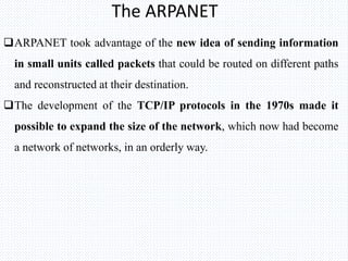 The ARPANET
ARPANET took advantage of the new idea of sending information
in small units called packets that could be routed on different paths
and reconstructed at their destination.
The development of the TCP/IP protocols in the 1970s made it
possible to expand the size of the network, which now had become
a network of networks, in an orderly way.
 
