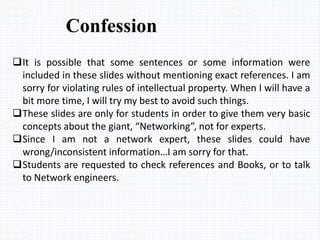 It is possible that some sentences or some information were
included in these slides without mentioning exact references. I am
sorry for violating rules of intellectual property. When I will have a
bit more time, I will try my best to avoid such things.
These slides are only for students in order to give them very basic
concepts about the giant, “Networking”, not for experts.
Since I am not a network expert, these slides could have
wrong/inconsistent information…I am sorry for that.
Students are requested to check references and Books, or to talk
to Network engineers.
Confession
 