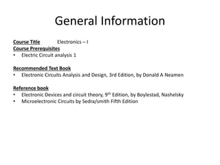 General Information
Course Title Electronics – I
Course Prerequisites
• Electric Circuit analysis 1
Recommended Text Book
• Electronic Circuits Analysis and Design, 3rd Edition, by Donald A Neamen
Reference book
• Electronic Devices and circuit theory, 9th Edition, by Boylestad, Nashelsky
• Microelectronic Circuits by Sedra/smith Fifth Edition
 