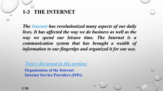 1.19
1-3 THE INTERNET
The Internet has revolutionized many aspects of our daily
lives. It has affected the way we do business as well as the
way we spend our leisure time. The Internet is a
communication system that has brought a wealth of
information to our fingertips and organized it for our use.
Organization of the Internet
Internet Service Providers (ISPs)
Topics discussed in this section:
 