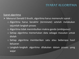 Syarat algoritma
 Menurut Donald E Knuth, algoritma harus memenuhi syarat :
o Algoritma harus berakhir (terminate) setelah melakukan
sejumlah langkah proses
o Algoritma tidak menimbulkan makna ganda (ambiguous)
o Setiap algoritma memerlukan data sebagai masukan untuk
diolah
o Setiap algoritma memberikan satu atau beberapa hasil
keluaran
o Langkah-langkah algoritma dilakukan dalam proses yang
wajar
 