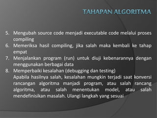 5. Mengubah source code menjadi executable code melalui proses
compiling
6. Memeriksa hasil compiling, jika salah maka kembali ke tahap
empat
7. Menjalankan program (run) untuk diuji kebenarannya dengan
menggunakan berbagai data
8. Memperbaiki kesalahan (debugging dan testing)
Apabila hasilnya salah, kesalahan mungkin terjadi saat konversi
rancangan algoritma manjadi program, atau salah rancang
algoritma, atau salah menentukan model, atau salah
mendefinisikan masalah. Ulangi langkah yang sesuai
 
