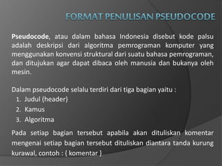 Pseudocode, atau dalam bahasa Indonesia disebut kode palsu
adalah deskripsi dari algoritma pemrograman komputer yang
menggunakan konvensi struktural dari suatu bahasa pemrograman,
dan ditujukan agar dapat dibaca oleh manusia dan bukanya oleh
mesin.
Dalam pseudocode selalu terdiri dari tiga bagian yaitu :
1. Judul (header)
2. Kamus
3. Algoritma
Pada setiap bagian tersebut apabila akan dituliskan komentar
mengenai setiap bagian tersebut dituliskan diantara tanda kurung
kurawal, contoh : { komentar }
 