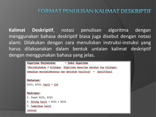 Kalimat Deskriptif, notasi penulisan algoritma dengan
menggunakan bahasa deskriptif biasa juga disebut dengan notasi
alami. Dilakukan dengan cara menuliskan instruksi-instuksi yang
harus dilaksanakan dalam bentuk untaian kalimat deskriptif
dengan menggunakan bahasa yang jelas.
 
