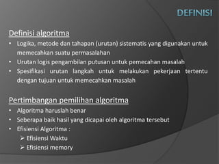 Definisi algoritma
• Logika, metode dan tahapan (urutan) sistematis yang digunakan untuk
memecahkan suatu permasalahan
• Urutan logis pengambilan putusan untuk pemecahan masalah
• Spesifikasi urutan langkah untuk melakukan pekerjaan tertentu
dengan tujuan untuk memecahkan masalah
Pertimbangan pemilihan algoritma
• Algoritma haruslah benar
• Seberapa baik hasil yang dicapai oleh algoritma tersebut
• Efisiensi Algoritma :
 Efisiensi Waktu
 Efisiensi memory
 