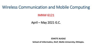 Wireless Communication and Mobile Computing
IMNW 6121
April – May 2021 G.C.
ESHETE ALIGAZ
School of Informatics, KIoT, Wollo University, Ethiopia.
 