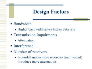 Design Factors
 Bandwidth
 Higher bandwidth gives higher data rate
 Transmission impairments
 Attenuation
 Interference
 Number of receivers
 In guided media more receivers (multi-point)
introduce more attenuation
 