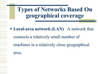 Types of Networks Based On
geographical coverage
 Local-area network (LAN) A network that
connects a relatively small number of
machines in a relatively close geographical
area.
 