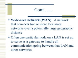 Cont.…..
 Wide-area network (WAN) A network
that connects two or more local-area
networks over a potentially large geographic
distance
 Often one particular node on a LAN is set up
to serve as a gateway to handle all
communication going between that LAN and
other networks
 