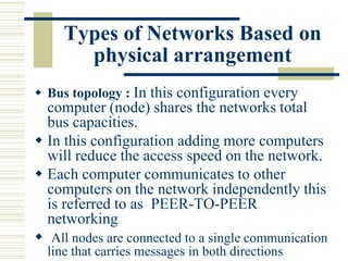 Types of Networks Based on
physical arrangement
 Bus topology : In this configuration every
computer (node) shares the networks total
bus capacities.
 In this configuration adding more computers
will reduce the access speed on the network.
 Each computer communicates to other
computers on the network independently this
is referred to as PEER-TO-PEER
networking
 All nodes are connected to a single communication
line that carries messages in both directions
 