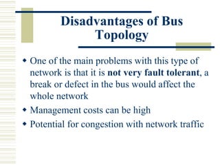 Disadvantages of Bus
Topology
 One of the main problems with this type of
network is that it is not very fault tolerant, a
break or defect in the bus would affect the
whole network
 Management costs can be high
 Potential for congestion with network traffic
 