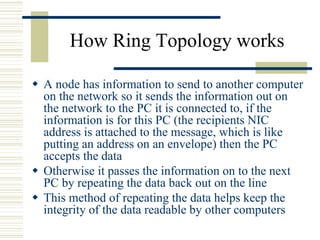 How Ring Topology works
 A node has information to send to another computer
on the network so it sends the information out on
the network to the PC it is connected to, if the
information is for this PC (the recipients NIC
address is attached to the message, which is like
putting an address on an envelope) then the PC
accepts the data
 Otherwise it passes the information on to the next
PC by repeating the data back out on the line
 This method of repeating the data helps keep the
integrity of the data readable by other computers
 