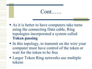 Cont.…..
 As it is better to have computers take turns
using the connecting Data cable, Ring
topologies incorporated a system called
Token passing
 In this topology, to transmit on the wire your
computer must have control of the token or
wait for the token to be free
 Larger Token Ring networks use multiple
tokens
 