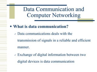 Data Communication and
Computer Networking
 What is data communication?
 Data communications deals with the
transmission of signals in a reliable and efficient
manner.
 Exchange of digital information between two
digital devices is data communication
 