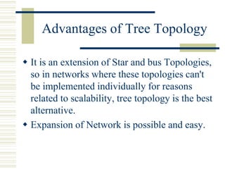 Advantages of Tree Topology
 It is an extension of Star and bus Topologies,
so in networks where these topologies can't
be implemented individually for reasons
related to scalability, tree topology is the best
alternative.
 Expansion of Network is possible and easy.
 