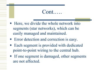 Cont.….
 Here, we divide the whole network into
segments (star networks), which can be
easily managed and maintained.
 Error detection and correction is easy.
 Each segment is provided with dedicated
point-to-point wiring to the central hub.
 If one segment is damaged, other segments
are not affected.
 