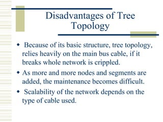 Disadvantages of Tree
Topology
 Because of its basic structure, tree topology,
relies heavily on the main bus cable, if it
breaks whole network is crippled.
 As more and more nodes and segments are
added, the maintenance becomes difficult.
 Scalability of the network depends on the
type of cable used.
 