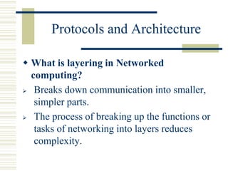 Protocols and Architecture
 What is layering in Networked
computing?
 Breaks down communication into smaller,
simpler parts.
 The process of breaking up the functions or
tasks of networking into layers reduces
complexity.
 