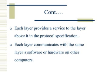 Cont.…
 Each layer provides a service to the layer
above it in the protocol specification.
 Each layer communicates with the same
layer’s software or hardware on other
computers.
 