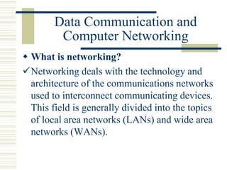 Data Communication and
Computer Networking
 What is networking?
Networking deals with the technology and
architecture of the communications networks
used to interconnect communicating devices.
This field is generally divided into the topics
of local area networks (LANs) and wide area
networks (WANs).
 
